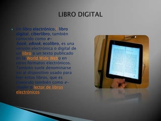    Un libro electrónico,1 libro
    digital, ciberlibro, también
    conocido como e-
    book, eBook, ecolibro, es una
    versión electrónica o digital de
    un libro o un texto publicado
    en la World Wide Webo en
    otros formatos electrónicos.
    También suele denominarse
    así al dispositivo usado para
    leer estos libros, que es
    conocido también como e-
    reader o lector de libros
    electrónicos
 