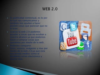    Es publicidad contextual, es lo por
    lo cual nos comunicamos y
    también nos ayudan a hacer
    posible cosas que parecían que no
    lo eran.
   Gracias la web 2.0 podemos
    acceder a cosas que no estaban a
    nuestro alcance ya que podemos
    hacer y comprar cosas que
    queremos por medio de la web.
   Podemos compartir
    fotos, música, imágenes y mas por
    medio de la web 2.0,ya que esta
    nos brinda medios como el
    facebbok,correo electrónico y
    mucho mas.
 