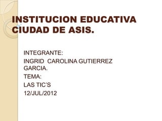 INSTITUCION EDUCATIVA
CIUDAD DE ASIS.

  INTEGRANTE:
  INGRID CAROLINA GUTIERREZ
  GARCIA.
  TEMA:
  LAS TIC’S
  12/JUL/2012
 
