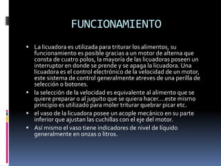 FUNCIONAMIENTO
 La licuadora es utilizada para triturar los alimentos, su
funcionamiento es posible gracias a un motor de alterna que
consta de cuatro polos, la mayoría de las licuadoras poseen un
interruptor en donde se prende y se apaga la licuadora. Una
licuadora es el control electrónico de la velocidad de un motor,
este sistema de control generalmente atreves de una perilla de
selección o botones.
 la selección de la velocidad es equivalente al alimento que se
quiere preparar o al juguito que se quiera hacer....este mismo
principio es utilizado para moler triturar quebrar picar etc.
 el vaso de la licuadora posee un acople mecánico en su parte
inferior que ajustan las cuchillas con el eje del motor.
 Así mismo el vaso tiene indicadores de nivel de líquido
generalmente en onzas o litros.
 