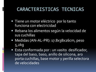  Tiene un motor eléctrico por lo tanto
funciona con electricidad
 Rebana los alimentos según la velocidad de
sus cuchillas
 Medidas (AN-AL-PR): 17.8x38x26cm, peso
5,2kg
 Esta conformada por : un vasito desificador,
tapa del baso, baso, anillo de silicona, aro
porta cuchillas, base motor y perilla selectora
de velocidades
CARACTERISTICAS TECNICAS
 