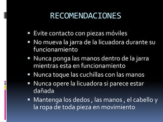 RECOMENDACIONES
 Evite contacto con piezas móviles
 No mueva la jarra de la licuadora durante su
funcionamiento
 Nunca ponga las manos dentro de la jarra
mientras esta en funcionamiento
 Nunca toque las cuchillas con las manos
 Nunca opere la licuadora si parece estar
dañada
 Mantenga los dedos , las manos , el cabello y
la ropa de toda pieza en movimiento
 