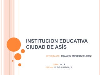 INSTITUCION EDUCATIVA
CIUDAD DE ASÍS
      INTEGRANTE: EMANUEL ENRIQUEZ FLOREZ



           TEMA: TIC’S
      FECHA: 12 DE JULIO 2012
 