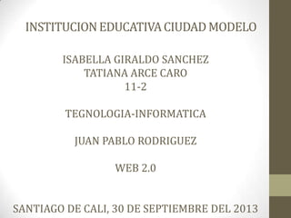 INSTITUCIONEDUCATIVACIUDADMODELO
ISABELLA GIRALDO SANCHEZ
TATIANA ARCE CARO
11-2
TEGNOLOGIA-INFORMATICA
JUAN PABLO RODRIGUEZ
WEB 2.0
SANTIAGO DE CALI, 30 DE SEPTIEMBRE DEL 2013
 