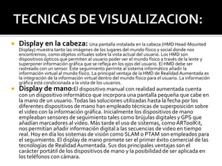 

Display en la cabeza: Una pantalla instalada en la cabeza (HMD Head-Mounted

Display) muestra tanto las imágenes de los lugares del mundo físico y social donde nos
encontremos, como objetos virtuales sobre la vista actual del usuario. Los HMD son
dispositivos ópticos que permiten al usuario poder ver el mundo físico a través de la lente y
superponer información gráfica que se refleja en los ojos del usuario. El HMD debe ser
rastreado con un sensor. Este seguimiento permite al sistema informático añadir la
información virtual al mundo físico. La principal ventaja de la HMD de Realidad Aumentada es
la integración de la información virtual dentro del mundo físico para el usuario. La información
gráfica está condicionada a la vista de los usuarios.



Display de mano:El dispositivo manual con realidad aumentada cuenta

con un dispositivo informático que incorpora una pantalla pequeña que cabe en
la mano de un usuario. Todas las soluciones utilizadas hasta la fecha por los
diferentes dispositivos de mano han empleado técnicas de superposición sobre
el video con la información gráfica. Inicialmente los dispositivos de mano
empleaban sensores de seguimiento tales como brújulas digitales y GPS que
añadían marcadores al video. Más tarde el uso de sistemas, como ARToolKit,
nos permitían añadir información digital a las secuencias de video en tiempo
real. Hoy en día los sistemas de visión como SLAM o PTAM son empleados para
el seguimiento. El display de mano promete ser el primer éxito comercial de las
tecnologías de Realidad Aumentada. Sus dos principales ventajas son el
carácter portátil de los dispositivos de mano y la posibilidad de ser aplicada en
los teléfonos con cámara.

 