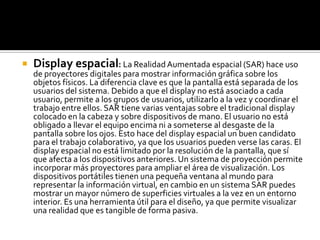 

Display espacial: La Realidad Aumentada espacial (SAR) hace uso

de proyectores digitales para mostrar información gráfica sobre los
objetos físicos. La diferencia clave es que la pantalla está separada de los
usuarios del sistema. Debido a que el display no está asociado a cada
usuario, permite a los grupos de usuarios, utilizarlo a la vez y coordinar el
trabajo entre ellos. SAR tiene varias ventajas sobre el tradicional display
colocado en la cabeza y sobre dispositivos de mano. El usuario no está
obligado a llevar el equipo encima ni a someterse al desgaste de la
pantalla sobre los ojos. Esto hace del display espacial un buen candidato
para el trabajo colaborativo, ya que los usuarios pueden verse las caras. El
display espacial no está limitado por la resolución de la pantalla, que sí
que afecta a los dispositivos anteriores. Un sistema de proyección permite
incorporar más proyectores para ampliar el área de visualización. Los
dispositivos portátiles tienen una pequeña ventana al mundo para
representar la información virtual, en cambio en un sistema SAR puedes
mostrar un mayor número de superficies virtuales a la vez en un entorno
interior. Es una herramienta útil para el diseño, ya que permite visualizar
una realidad que es tangible de forma pasiva.

 