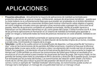 





Proyectos educativos : Actualmente la mayoría de aplicaciones de realidad aumentada para
proyectos educativos se usan en museos, exhibiciones, parques de atracciones temáticos... puesto que
su coste todavía no es suficientemente bajo para que puedan ser empleadas en el ámbito doméstico.
Estos lugares aprovechan las conexiones wireless para mostrar información sobre objetos o lugares,
así como imágenes virtuales como por ejemplo ruinas reconstruidas o paisajes tal y como eran en el
pasado, Además de escenarios completos en realidad aumentada, donde se pueden apreciar e
interactuar con los diferentes elementos en 3D, como partes del cuerpo. Cráneo humano con R. A. Una
de las primeras aplicaciones en formación es un sistema de realidad aumentada para aprender a
soldar sin riesgos y realizando todas las horas de prácticas necesarias sin coste añadido. Soldadura con
R. A.
Cirugía :La aplicación de realidad aumentada en operaciones permite al cirujano superponer datos
visuales como por ejemplo termografías o la delimitación de los bordes limpios de un tumor, invisibles
a simple vista, minimizando el impacto de la cirugía.
Televisión : La RA se ha vuelto común en la teledifusión de deportes. La línea amarilla del "primero y
diez" vista en las transmisiones de los partidos de fútbol americano, muestra la línea que la ofensiva
del equipo debe cruzar para recibir un primero y diez; Los elementos del mundo real son el campo de
fútbol y los jugadores, y el elemento virtual es la línea amarilla electrónica, que aumenta la imagen en
tiempo real. La RA también se utiliza en las transmisiones de fútbol para mostrar el resultado (o un
anuncio) en el círculo central o para mostrar las situaciones de fuera de juego. Del mismo modo, en los
partidos de hockey sobre hielo se coloreaba en RA la ubicación y dirección de la pastilla (puck), aunque
fue rechazada por los puristas del hockey. Las transmisiones de natación suelen añadir una línea a
través de los carriles para indicar la posición del poseedor del récord actual y compararla con la
carrera. Como un ejemplo de "realidad mediada" (disminuida), las transmisiones puede ocultar un
mensaje real o reemplazar un mensaje de una publicidad real con un mensaje virtual.

 
