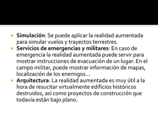 




Simulación: Se puede aplicar la realidad aumentada
para simular vuelos y trayectos terrestres.
Servicios de emergencias y militares: En caso de
emergencia la realidad aumentada puede servir para
mostrar instrucciones de evacuación de un lugar. En el
campo militar, puede mostrar información de mapas,
localización de los enemigos...
Arquitectura: La realidad aumentada es muy útil a la
hora de resucitar virtualmente edificios históricos
destruidos, así como proyectos de construcción que
todavía están bajo plano.

 