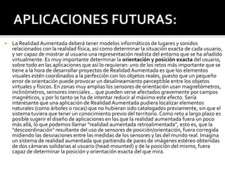 

La Realidad Aumentada deberá tener modelos informáticos de lugares y sonidos
relacionados con la realidad física, así como determinar la situación exacta de cada usuario,
y ser capaz de mostrar al usuario una representación realista del entorno que se ha añadido
virtualmente. Es muy importante determinar la orientación y posición exacta del usuario,
sobre todo en las aplicaciones que así lo requieran: uno de los retos más importante que se
tiene a la hora de desarrollar proyectos de Realidad Aumentada es que los elementos
visuales estén coordinados a la perfección con los objetos reales, puesto que un pequeño
error de orientación puede provocar un desalineamiento perceptible entre los objetos
virtuales y físicos. En zonas muy amplias los sensores de orientación usan magnetómetros,
inclinómetros, sensores inerciales... que pueden verse afectados gravemente por campos
magnéticos, y por lo tanto se ha de intentar reducir al máximo este efecto. Sería
interesante que una aplicación de Realidad Aumentada pudiera localizar elementos
naturales (como árboles o rocas) que no hubieran sido catalogados previamente, sin que el
sistema tuviera que tener un conocimiento previo del territorio. Como reto a largo plazo es
posible sugerir el diseño de aplicaciones en los que la realidad aumentada fuera un poco
más allá, lo que podemos llamar "realidad aumentada retroalimentada", esto es, que la
"descoordinación" resultante del uso de sensores de posición/orientación, fuera corregida
midiendo las desviaciones entre las medidas de los sensores y las del mundo real. Imagina
un sistema de realidad aumentada que partiendo de pares de imágenes estéreo obtenidas
de dos cámaras solidarias al usuario (head-mounted) y de la posición del mismo, fuera
capaz de determinar la posición y orientación exacta del que mira.

 