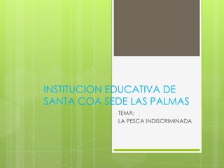 INSTITUCION EDUCATIVA DE
SANTA COA SEDE LAS PALMAS
            TEMA:
            LA PESCA INDISCRIMINADA
 