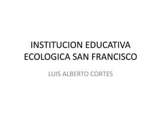 INSTITUCION EDUCATIVA ECOLOGICA SAN FRANCISCO LUIS ALBERTO CORTES 