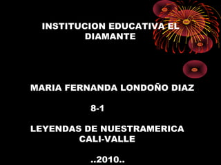 INSTITUCION EDUCATIVA EL
DIAMANTE
MARIA FERNANDA LONDOÑO DIAZ
8-1
LEYENDAS DE NUESTRAMERICA
CALI-VALLE
..2010..
 