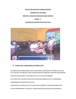 INSTITUCION EDUCATIVA GABRIELA MISTRAL 
DESCRIBIR EN LA BITACORA 
DOCENTE, GUADALUPE CABALLERO-NUBIA TABOADA 
GRADO—5- 
QUEHACER EN LAS PRÁCTICAS DE LECTURAS 
1) ¿COMO ESTAN APRENDIENDO LOS NIÑOS A LEER? 
LOS NIÑOS ESTAN APRENDIENDO A LEER, ESCUCHANDO, ASUS MAESTRO Y PADRE LEER EN VOZ 
ALTA; POR QUE UN NIÑO QUE TIENE LA OPORTUNIDAD DE OBSERVAR, CONVIVIR Y RELACIONARSE 
CON ADULTOS LEECTORES ES UN NIÑO QUE SE LE VA FACILITAR APRENDER 
LA LECTURA PUES, LEER NO ES CODIFICAR, NI DECIFRAR SIMBOLOS, LEER ES COMPRENDER 
APRENDIENDO Y DESECHAR LO QUE SE LEE. 
APARTIR DE LAS TUTORIAS DEL (PTA Y EL PNLE).LOS ALUMNOS SE HAN INTEREZADO EN LEER 
DE UNA FORMA AMENA Y CON GUSTO, SIN NECESIDAD DE OBLIGARLOS NI PRECIONARLOS 
 