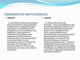 FUNDAMENTOS INSTITUCIONALESMISION       La Institución Educativa Guitoque busca la formación de estudiantes competentes y competitivos para que logren ser ciudadanos más productivos en lo económico; más solidarios,  participativos y tolerantes en lo político; más respetuosos de los derechos humanos, por tanto más pacíficos en sus relaciones con sus semejantes; activo en el hecho de aprender, de interrogar y de construir saber, de vivir con sus semejantes, de amar y de cuidar la naturaleza.VISION       La Institución Educativa  Guitoque,  busca consolidarse como la primera Institución Educativa en el área rural del departamento de Boyacá en los próximos cinco años, comprometida con la orientación de nuevas generaciones que practiquen la democracia participativa, el respeto de los derechos humanos, la paz, el sentido de pertenencia y el respeto a la dignidad humana; formará a sus estudiantes en la práctica del trabajo tecnológico, la producción de bienes y servicios, al igual que la protección del medio ambiente.