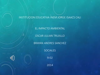 INSTITUCION EDUCATIVA INEM JORGE ISAACS CALI 
EL IMPACTO AMBIENTAL 
OSCAR JULIAN TRUJILLO 
BRAYAN ANDRES SANCHEZ 
SOCIALES 
9-02 
2014 
 