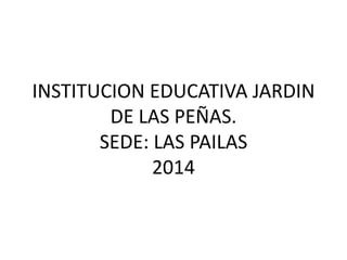 INSTITUCION EDUCATIVA JARDIN
DE LAS PEÑAS.
SEDE: LAS PAILAS
2014
 