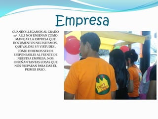 EmpresaCUANDO LLEGAMOS AL GRADO 10º ALLI NOS ENSEÑAN COMO MANEJAR LA EMPRESA QUE DOCUMENTOS NECESITAMOS , QUE VALORE S Y VIRTUDES .COMO DEBEMOS SER DE RESPONSABLES AL FRENTE DE NUESTRA EMPRESA, NOS ENSEÑAN TANTAS COSAS QUE NOS PREPARAN PARA DAR EL PRIMER PASO .