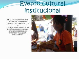 Evento cultural institucionalEN EL EVENTO CULTURAL SE PRESENTAN DIFERENTES EMPRESAS DEL GRADO 11º Y DE 10º.VENDEMOS LOS PRODUCTOS Y ENSEÑAMOS A LOS JURADOS CALIFICADORES TODOS NUESTROS TRABAJOS Y DOCUMENTO .