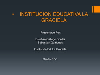 • INSTITUCION EDUCATIVA LA
GRACIELA
Presentado Por:
Esteban Gallego Bonilla
Sebastián Quiñones
Institución Ed. La Graciela
Grado: 10-1
 