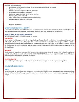 Continúe con las preguntas…….
- Como era el perro? Visualicemos al perro, como hacen las personas perezosas?
- Que es un molino?
- Para que crees que la gallina utilizará la harina?
- Con la harina que podemos preparar?
- Que cosas se pueden hacer con la harina de trigo.
- Como segó la gallina el trigo?
- Y por qué se comió ella sola el pan y no lo compartió?
- Qué animales no ayudaron a la gallina?
Formule la pregunta:
QUIEREN QUE LO VOLVAMOS A LEER????
A lo cual los estudiantes respondieron que si. Lo realizamos con la colaboración de todos, de mi parte les traje unas
mascaras de animales para que en el momento de la lectura cada niño representara un personaje.
DESPUES TRABAJAMOS COOPERATIVAMENTE
Les expliquen que iban a hacer cada uno de los grupos.
PREESCOLAR:
Construyeron la fábula por medio de un Organizador grafico; es decir lo van hicieron por medio de dibujos. En una
cartelera les dividí en cuadros, dibujaron el personaje que les llamo la atención; en qué lugar vivía? Que hacia ese
personaje dentrodel texto?Yenque se parecían a ese personaje?Todos trabajaron en la cartelera; cada uno decidió
en su mesa que parte del trabajo iría realizar, les oriente el trabajo y cuando terminaron pasaron y expusieron sus
ideas y dibujos.
SEGUNDO
Los de segundo trabajaron Comprensión lectora a partir de sus tres niveles de lectura. Este trabajo lo realizamos
jugandocon undado… ese dadose llamaba “EL DADO PREGUNTÓN”cada unotuvo la posibilidadde lanzarel dado una
vez y responder una pregunta plasmada en el dado.
CUARTO Y QUINTO
Para cuarto y quinto trabajaron también comprensión lectora pero por medio de organizadores gráficos.
SOCIALIZACIÓN DE CARTELERAS
TAREA:
Como con todas las actividades que realizamos en el día a día el día deje como tarea para la casa debían cambiar el
final de la historia. Cómo los de preescolar no escriben entonces ellos crearon r sus narraciones pero por medio de
dibujos.
 