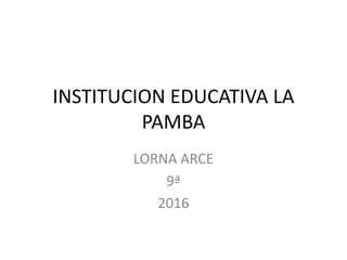 INSTITUCION EDUCATIVA LA
PAMBA
LORNA ARCE
9ª
2016
 