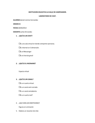 INSTITUCION EDUCATIVA LA SALLE DE CAMPOAMOR.

                                       LABORATORIO DE CHAT.

ALUMNO:daniel ramirez hernandez

GRADO:8C

FECHA:30/04/2012

DOCENTE:carlos fernandez

   1. ¿QUÉ ES UN CHAT?



       $   Es una sala virtual en donde comparten personas.

           Es internet en 3 dimensión.

           Es el Messenger

           Es el chat de gmail



   2. ¿QUÉ ES EL NICKNAME?



       Espacio virtual



   3. ¿QUÉ ES UN CANAL?

       $   Es un cuarto virtual.

           Es un canal semi cerrado.

           Es un canal semiabierto.

           Es un cuarto real?



   4. ¿QUE SON LOS EMOTICONES?

       Figuras en animación

   5. Elabora un resumen de chat.
 