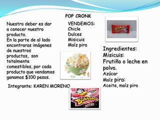 POP CRONK
Nuestro deber es dar     VENDEMOS:
a conocer nuestro        Chicle
producto.                Dulces
En la parte de al lado   Misicuis
encontraras imágenes     Maíz pira
de nuestros                          Ingredientes:
productos, son                       Misicuis:
totalmente                           Frutiño o leche en
comestibles, por cada                polvo.
producto que vendamos                Azúcar
ganamos $100 pesos.
                                     Maíz pira:
Integrante: KAREN MORENO             Aceite, maíz pira
 