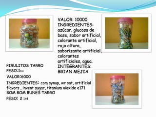 VALOR: 10000
                           INGREDIENTES:
                           azúcar, glucosa de
                           base, sabor artificial,
                           colorante artificial,
                           rojo altura,
                           saborizante artificial,
                           colorantes
                           artificiales, agua.
PIRULITOS TARRO            INTEGRANTES:
PESO:11/4                  BRIAN MEJIA
VALOR:6000
INGREDIENTES: com synup, wr sat, artificial
flavors , invent sugar, titanium oiaxide e171
BOM BOM BUNES TARRO
PESO: 2 1/4
 