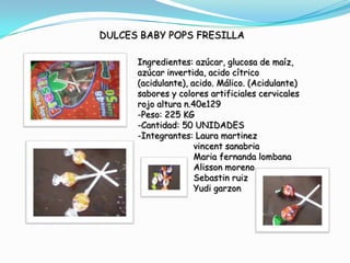 DULCES BABY POPS FRESILLA

      Ingredientes: azúcar, glucosa de maíz,
      azúcar invertida, acido cítrico
      (acidulante), acido. Málico. (Acidulante)
      sabores y colores artificiales cervicales
      rojo altura n.40e129
      -Peso: 225 KG
      -Cantidad: 50 UNIDADES
      -Integrantes: Laura martinez
                     vincent sanabria
                     Maria fernanda lombana
                     Alisson moreno
                     Sebastin ruiz
                     Yudi garzon
 
