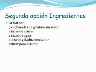 Segunda opción Ingredientes
 GOMITAS
 7 cucharadas de gelatina sin sabor
 3 tazas de azúcar
 2 tazas de agua
 1 taza de gelatina con sabor
 azúcar para decorar
 