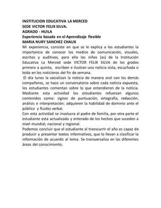 INSTITUCION EDUCATIVA LA MERCED
SEDE VICTOR FELIX SILVA.
AGRADO - HUILA
Experiencia basada en el Aprendizaje flexible
MARIA NURY SANCHEZ CHAUX
Mi experiencia, consiste en que se le explica a los estudiantes la
importancia de conocer los medios de comunicación, visuales,
escritos y auditivos, para ello los niños (as) de la Institución
Educativa La Merced sede VICTOR FELIX SILVA de los grados
primero a quinto, escriben e ilustran una noticia vista, escuchada o
leída en los noticieros del fin de semana.
El día lunes la socializan la noticia de manera oral con los demás
compañeros, se hace un conversatorio sobre cada noticia expuesta,
los estudiantes comentan sobre lo que entendieron de la noticia.
Mediante esta actividad los estudiantes refuerzan algunos
contenidos como: signos de puntuación, ortografía, redacción,
análisis e interpretación; adquieren la habilidad de dominio ante el
público y fluidez verbal.
Con esta actividad se involucra al padre de familia, por otra parte el
estudiante esta actualizado y enterado de los hechos que suceden a
nivel mundial, nacional y regional.
Podemos concluir que el estudiante al transcurrir el año es capaz de
producir y presentar textos informativos, que lo llevan a clasificar la
información de acuerdo al tema. Se transversaliza en las diferentes
áreas del conocimiento.
 