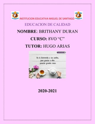 INSTITUCION EDUCATIVA MIGUEL DE SANTIAGO
EDUCACION DE CALIDAD
NOMBRE: BRITHANY DURAN
CURSO: 8VO “C”
TUTOR: HUGO ARIAS
2020-2021
 