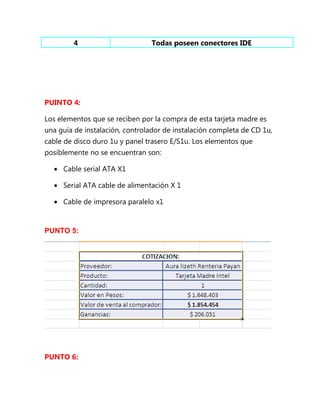 4                       Todas poseen conectores IDE




PUINTO 4:

Los elementos que se reciben por la compra de esta tarjeta madre es
una guía de instalación, controlador de instalación completa de CD 1u,
cable de disco duro 1u y panel trasero E/S1u. Los elementos que
posiblemente no se encuentran son:

  • Cable serial ATA X1

  • Serial ATA cable de alimentación X 1

  • Cable de impresora paralelo x1


PUNTO 5:




PUNTO 6:
 