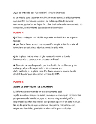 ¿Qué se entiende por PCB versión? (circuito Impreso)

Es un medio para sostener mecánicamente y conectar eléctricamente
compuestos electrónicos, atreves de rutas o pistas de material
conductor, grabados en hojas de cobre laminadas sobre un sustrato no
conductor, comúnmente baquelita o fibra de video.

PUNTO 7:

Q: Cómo conseguir una rápida respuesta a mi solicitud en soporte
técnico?
A: por favor, llevar a cabo una reparación simple antes de enviar el
formulario de asistencia técnica a nuestro sitio web.



Q: Es la placa madre muerta? ¿Es necesario volver a donde
he comprado o pasar por un proceso de RMA?

A: Después de que ha pasado por la solución de problemas, y sin
embargo, el problema persiste, o se encuentra y el
daño evidente en la placa base. Por favor, contacte con su tienda
de distribuidor para obtener el servicio de RMA.


PUNTO 8:

AVISO DE COPYRIGHT DE GARANTIA:

La información contenida en este documento está
sujeta a cambios sin previo aviso y no representa ningún compromiso
por patrones del vendedor, que no asume ninguna obligación o
responsabilidad fon los errores que puedan aparecer en este manual.
No se da garantía ni representación, ni explícita ni implícita, con
respecto a la calidad, precisión o adecuación para cualquier
 