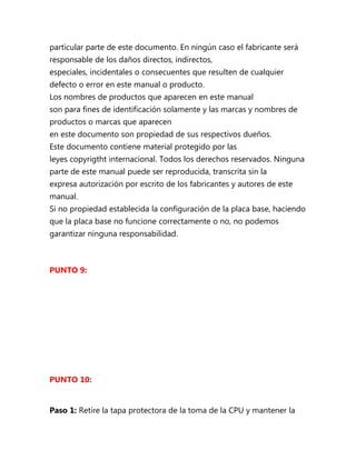 particular parte de este documento. En ningún caso el fabricante será
responsable de los daños directos, indirectos,
especiales, incidentales o consecuentes que resulten de cualquier
defecto o error en este manual o producto.
Los nombres de productos que aparecen en este manual
son para fines de identificación solamente y las marcas y nombres de
productos o marcas que aparecen
en este documento son propiedad de sus respectivos dueños.
Este documento contiene material protegido por las
leyes copyrigtht internacional. Todos los derechos reservados. Ninguna
parte de este manual puede ser reproducida, transcrita sin la
expresa autorización por escrito de los fabricantes y autores de este
manual.
Si no propiedad establecida la configuración de la placa base, haciendo
que la placa base no funcione correctamente o no, no podemos
garantizar ninguna responsabilidad.



PUNTO 9:




PUNTO 10:


Paso 1: Retire la tapa protectora de la toma de la CPU y mantener la
 