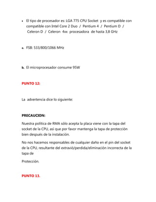 •   El tipo de procesador es: LGA 775 CPU Socket y es compatible con
    compatible con Intel Core 2 Duo / Pentium 4 / Pentium D /
    Celeron D / Celeron 4xx procesadora de hasta 3,8 GHz



a. FSB: 533/800/1066 MHz




b. El microprocesador consume 95W




PUNTO 12:



La advertencia dice lo siguiente:



PRECAUCION:

Nuestra política de RMA sólo acepta la placa viene con la tapa del
socket de la CPU, así que por favor mantenga la tapa de protección
bien después de la instalación.

No nos hacemos responsables de cualquier daño en el pin del socket
de la CPU, resultante del extravió/perdida/eliminación incorrecta de la
tapa de

Protección.



PUNTO 13.
 