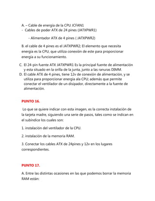 A. – Cable de energía de la CPU JCFAN1
 - Cables de poder ATX de 24 pines (JATXPWR1)

     - Alimentador ATX de 4 pines ( JATXPWR2)

 B. el cable de 4 pines es el JATXPWR2; El elemento que necesita
 energía es la CPU, que utiliza conexión de este para proporcionar
 energía a su funcionamiento.

C. El 24-pin fuente ATX JATXPWR1 Es la principal fuente de alimentación
   y esta situado en la orilla de la junta, junto a las ranuras DIMM.
D. El cable ATX de 4 pines, tiene 12v de conexión de alimentación, y se
   utiliza para proporcionar energía ala CPU; además que permite
   conectar el ventilador de un disipador, directamente a la fuente de
   alimentación.


 PUNTO 16.

  Lo que se quiere indicar con esta imagen, es la correcta instalación de
 la tarjeta madre, siguiendo una serie de pasos, tales como se indican en
 el subíndice los cuales son:

 1. instalación del ventilador de la CPU.

 2. instalación de la memoria RAM.

 3. Conectar los cables ATX de 24pines y 12v en los lugares
 correspondientes.



 PUNTO 17.

 A. Entre las distintas ocasiones en las que podemos borrar la memoria
 RAM están:
 