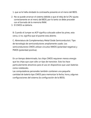 1. que se le halla olvidado la contraseña presente en el menú del BIOS.

2. No se puede arrancar el sistema debido a que el reloj de la CPU ajusta
   correctamente en el menú del BIOS; por lo tanto se debe proceder
   con el borrado de la memoria RAM.
3. El CMOS se dañaría.


 B. Cuando el Jumper es ACP significa colocado sobre los pines, esta
 cerca, si no, significa que el puente esta abierto.

 C. Abreviatura de Complementary Metal Oxide Semiconductor). Tipo
 de tecnología de semiconductores ampliamente usado. Los
 semiconductores CMOS utilizan circuitos NMOS (polaridad negativa) y
 PMOS (polaridad positiva).



 En un tiempo determinado, los chips CMOS requieren menos energía
 que los chips que usan sólo un tipo de transistor. Esto los hace
 particularmente atractivos para el uso en dispositivos que usan baterías
 como notebooks.
 Las computadoras personales también contienen una pequeña
 cantidad de batería tipo CMOS para memorizar la fecha, hora y algunas
 configuraciones del sistema (la configuración de la BIOS).
 