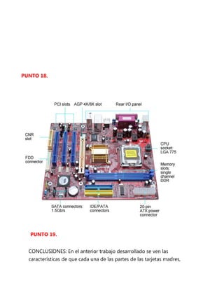 PUNTO 18.




   PUNTO 19.


  CONCLUSIONES: En el anterior trabajo desarrollado se ven las
  características de que cada una de las partes de las tarjetas madres,
 