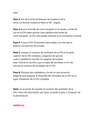 tapa.


Paso 2: tire de la toma de bloqueo de la palanca de la
toma y el levante la palanca hasta un 90 - ángulo.


Paso 3: Buscar el borde de corte triangular en el zócalo, y el No de
oro en la CPU debe apuntar hacia delante este borde de
corte triangular. La CPU sólo puede utilizarse en la orientación correcta.


Paso 4: Tome el CPU firmemente hacia abajo, y la más baja la
palanca a la posición de cerrado.


Pasó 5: coloque el conjunto de ventilador de la CPU en la parte
superior de la CPU instalada y asegúrese de que los
cuatro sujetadores coincidir los agujeros de la placa
base. Oriente la reunión y que el cable del ventilador es el más
cercano al conector de ventilador de la CPU.


Paso 6: Presione dos sujetadores a la vez en una secuencia
diagonal para asegurar el ensamble del ventilador de la CPU en su
lugar. Instalación de la CPU completa.



Nota: no se olvide de conectar el conector del ventilador de la
CPU. Para más información, por favor, consulte el paso 3: Conexión de
la alimentación.



PUNTO 11:
 