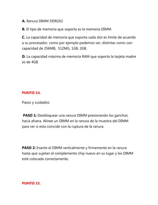 A. Ranura DIMM DDR2X2

B. El tipo de memoria que soporta es la memoria DIMM.

C. La capacidad de memoria que soporta cada slot es limite de acuerdo
a su procesador, como por ejemplo podemos ver, distintas como con
capacidad de 256MB, 512MG, 1GB, 2GB.

D. La capacidad máxima de memoria RAM que soporta la tarjeta madre
es de 4GB.




PUNTO 14.

Pasos y cuidados:


PASO 1: Desbloquear una ranura DIMM presionando los ganchos
hacia afuera. Alinee un DIMM en la ranura de la muestra del DIMM
para ver si esta coincide con la ruptura de la ranura.




PASO 2: Inserte el DIMM verticalmente y firmemente en la ranura
hasta que sujetan el complemento chip nuevo en su lugar y los DIMM
esté colocada correctamente.




PUNTO 15.
 