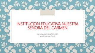 INSTITUCION EDUCATIVA NUESTRA
SEÑORA DEL CARMEN
DIPLOMADO INNOOVATIC
Municipio de Chinú
 