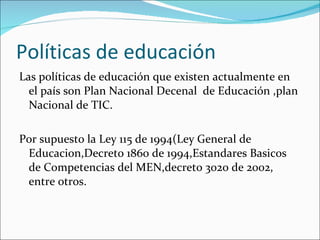 Políticas de educación Las políticas de educación que existen actualmente en el país son Plan Nacional Decenal  de Educación ,plan Nacional de TIC. Por supuesto la Ley 115 de 1994(Ley General de Educacion,Decreto 1860 de 1994,Estandares Basicos  de Competencias del MEN,decreto 3020 de 2002, entre otros. 