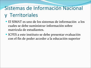 Sistemas de Información Nacional y  Territoriales El SIMAT es uno de los sistemas de información  a los cuales se debe suministrar información sobre matricula de estudiantes. ICFES a este instituto se debe presentar evaluación con el fin de poder acceder a la educación superior 