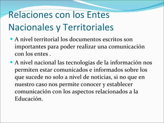 Relaciones con los Entes Nacionales y Territoriales A nivel territorial los documentos escritos son importantes para poder realizar una comunicación con los entes . A nivel nacional las tecnologías de la información nos permiten estar comunicados e informados sobre los que sucede no solo a nivel de noticias, si no que en nuestro caso nos permite conocer y establecer comunicación con los aspectos relacionados a la Educación. 