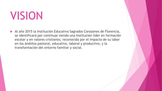 VISION
 Al año 2015 la Institución Educativa Sagrados Corazones de Florencia,
se identificará por continuar siendo una Institución líder en formación
escolar y en valores cristianos; reconocida por el impacto de su labor
en los ámbitos pastoral, educativo, laboral y productivo, y la
transformación del entorno familiar y social.
 