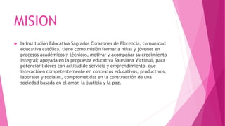 MISION
 la Institución Educativa Sagrados Corazones de Florencia, comunidad
educativa católica, tiene como misión formar a niñas y jóvenes en
procesos académicos y técnicos, motivar y acompañar su crecimiento
integral; apoyada en la propuesta educativa Salesiana Victimal, para
potenciar líderes con actitud de servicio y emprendimiento, que
interactúen competentemente en contextos educativos, productivos,
laborales y sociales, comprometidas en la construcción de una
sociedad basada en el amor, la justicia y la paz.
 