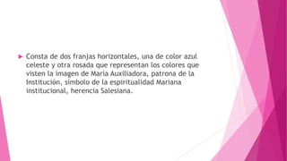 Consta de dos franjas horizontales, una de color azul
celeste y otra rosada que representan los colores que
visten la imagen de María Auxiliadora, patrona de la
Institución, símbolo de la espiritualidad Mariana
institucional, herencia Salesiana.
 