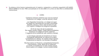  Su música y letra fueron compuestas por el maestro, compositor y cantante caqueteño LUIS ANGEL
NIETO SIERRA en el año 1984 y actualizado en el año 2000; en su letra se describe la cotidianeidad
institucional.
 CORO
Cantemos siempre cantamos que viva la juventud
Cantemos a mi colegio, cuna de ciencia y virtud
.
Los Sagrados Corazones, un colegio sin igual
Es regido por hermanas de una gran comunidad
Deporte, ciencia y virtud, este su lema sin par
Con orgullo e hidalguía se pregona la igualdad.
El 24 de mayo día de la protectora
De nuestro amado colegio, Virgen María Auxiliadora
Sintamos con alegría el cariño maternal
Y hagamos de su presencia, paz, justicia y caridad.
La tecnología aplicada se transforma en honor
Conjugando diariamente, la cultura en su labor,
La formación en valores, es nuestra mayor riqueza
Enalteciendo el espíritu, con bondad y fortaleza.
Muchos lustros en Florencia, compartiendo formación,
A las jóvenes y niñas, gloria de la Institución
La moral y la excelencia, en todo nuestro actuar,
Como quiero a mi colegio, nunca lo podré olvidar
 