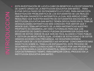  ESTA INVESTIGACIÓN SE LLEVÓ A CABO EN BENEFICIO A LOS ESTUDIANTES
DE QUINTO GRADO DE LA INSTITUCION EDUCATIVA SAN MATEO , PARA
EVITAR DIFICULTADES DE ENTENDIMIENTO A FUTURO, PARA INICIAR ESTA
INVESTIGACIÓN PROBLEMÁTICA DE LOS ESTUDIANTES SE LES REALIZO
UNA PRUEBA DIAGNÓSTICA MATEMÁTICA LA CUAL NOS ARROJÓ COMO
RESULTADO QUE NUESTRA MUESTRA DE ESTUDIANTES ESCOGIDOS DE LA
INSTITUCION EDUCATIVA SAN MATEO TIENEN DIFICULTADES EN EL TEMA DE
DESIGUALDADES MATEMÁTICAS MÁS CONOCIDO POR (MAYOR QUE Y
MENOR QUE) TEMA IMPORTANTE DE LA ÁREA MATEMÁTICAS NUESTRO
PROPÓSITO ES DESARROLLAR VIDEO TUTORIALES PARA QUE LOS
ESTUDIANTES DE QUINTO GRADO PUEDAN DESAPARECER DUDAS POR
MEDIO DE ESTOS VIDEOS YA QUE SON DE FÁCIL ALCANCE A TODO PUBLIO
Y ESTÁ EN UN MEDIO POR EL CUAL JÓVENES DE ESTAS EDAD O DE ESTOS
GRADOS ACCEDEN CON FRECUENCIA, ASÍ DESAPARECEREMOS
INQUIETUDES DE LOS ESTUDIANTES Y ASÍ APORTAR CONOCIMIENTOS MAS
DIDÁCTICOS SOBRE EL TEMA A LOS ESTUDIANTES, ESTE PROCESO DE
SEGUIMIENTO SERÁ LLEVADO ACABO Y EVALUADO POR UNA PRUEBA QUE
SE LES REALIZARA A CADA ESTUDIANTE AL OBSERVAR CADA VIDEO EN
CADA DETERMINADO TIEMPO, PARA EMPEZAR CON EL PROCESO EN LA
INSTITUCION EDUCATIVA SAN MATEO.
 